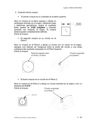 Capitulo 3 MODELANDO PIEZAS
SolidWorks para Dibujo y Diseño Mecánico 3—80
3. Creación de los croquis.
 El primer croquis es un cuadrado en el plano superior.
Abra un croquis en el plano superior y dibuje un
rectángulo centrado en el origen. Utilizando cotas
y relaciones geométricas, asigne al cuadrado
lados iguales de 0.500 pulgadas y ubíquelo
centrado con respecto al origen. El croquis
deberá quedar completamente definido.
Cierre el croquis.
 El segundo croquis es un círculo en el
Plano1.
Abra un croquis en el Plano1 y dibuje un círculo con su centro en el origen.
Agregue una relación de Tangencia entre la arista del círculo y una arista
cualquiera del cuadrado croquizado en el Plano Superior.
Cierre el croquis.
 El tercer croquis es un círculo en el Plano 2.
Abra un croquis en el Plano 2 y dibuje un círculo centrado en el origen y con un
diámetro = 0.375”.
Cierre el croquis.
Relación tangente entre
el círculo y la línea
Círculo croquizado
en el plano1
Círculo croquizado
en el Plano 2
 