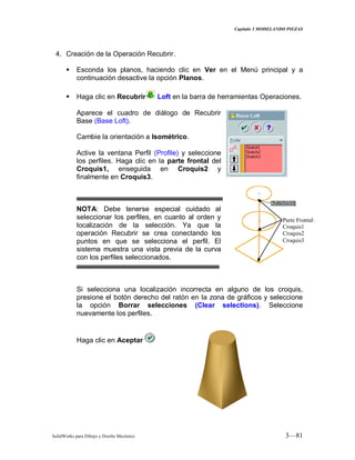 Capitulo 3 MODELANDO PIEZAS
SolidWorks para Dibujo y Diseño Mecánico 3—81
4. Creación de la Operación Recubrir.
 Esconda los planos, haciendo clic en Ver en el Menú principal y a
continuación desactive la opción Planos.
 Haga clic en Recubrir Loft en la barra de herramientas Operaciones.
Aparece el cuadro de diálogo de Recubrir
Base (Base Loft).
Cambie la orientación a Isométrico.
Active la ventana Perfil (Profile) y seleccione
los perfiles. Haga clic en la parte frontal del
Croquis1, enseguida en Croquis2 y
finalmente en Croquis3.
NOTA: Debe tenerse especial cuidado al
seleccionar los perfiles, en cuanto al orden y
localización de la selección. Ya que la
operación Recubrir se crea conectando los
puntos en que se selecciona el perfil. El
sistema muestra una vista previa de la curva
con los perfiles seleccionados.
Si selecciona una localización incorrecta en alguno de los croquis,
presione el botón derecho del ratón en la zona de gráficos y seleccione
la opción Borrar selecciones (Clear selections). Seleccione
nuevamente los perfiles.
Haga clic en Aceptar
Parte Frontal:
Croquis1
Croquis2
Croquis3
 