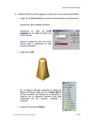 Capitulo 3 MODELANDO PIEZAS
SolidWorks para Dibujo y Diseño Mecánico 3—82
5. Creación del Domo. Ahora agregue un domo en la cara superior del Switch.
 Haga clic en Domo Dome en la barra de herramientas de Operaciones.
Aparece la caja de diálogo de Domo.
Introduzca un valor de 0.100
pulgadas en la casilla de Altura del
domo (height).
Active la casilla de Cara con domo
(Dome face) y seleccione la cara
superior del switch.
 Haga clic en OK.
En el Feature Manager expanda la Operación
Base-Loft Feature. Haga clic en el Signo Mas
al lado izquierdo del nombre de la operación y
observe que la operación Recubrir (Loft) está
compuesta por los corquis1, Croquis2, y
Croquis3.
 Guarde el documento Switch.
 