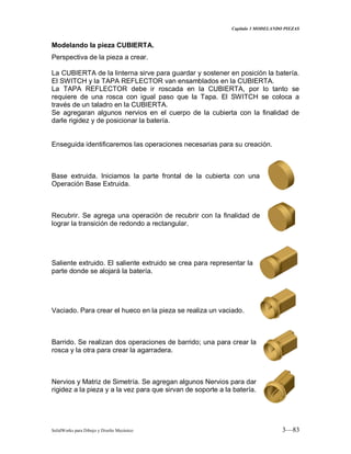 Capitulo 3 MODELANDO PIEZAS
SolidWorks para Dibujo y Diseño Mecánico 3—83
Modelando la pieza CUBIERTA.
Perspectiva de la pieza a crear.
La CUBIERTA de la linterna sirve para guardar y sostener en posición la batería.
El SWITCH y la TAPA REFLECTOR van ensamblados en la CUBIERTA.
La TAPA REFLECTOR debe ir roscada en la CUBIERTA, por lo tanto se
requiere de una rosca con igual paso que la Tapa. El SWITCH se coloca a
través de un taladro en la CUBIERTA.
Se agregaran algunos nervios en el cuerpo de la cubierta con la finalidad de
darle rigidez y de posicionar la batería.
Enseguida identificaremos las operaciones necesarias para su creación.
Base extruida. Iniciamos la parte frontal de la cubierta con una
Operación Base Extruida.
Recubrir. Se agrega una operación de recubrir con la finalidad de
lograr la transición de redondo a rectangular.
Saliente extruido. El saliente extruido se crea para representar la
parte donde se alojará la batería.
Vaciado. Para crear el hueco en la pieza se realiza un vaciado.
Barrido. Se realizan dos operaciones de barrido; una para crear la
rosca y la otra para crear la agarradera.
Nervios y Matriz de Simetría. Se agregan algunos Nervios para dar
rigidez a la pieza y a la vez para que sirvan de soporte a la batería.
 
