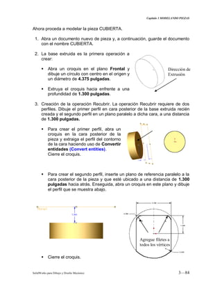 Capitulo 3 MODELANDO PIEZAS
SolidWorks para Dibujo y Diseño Mecánico 3—84
Ahora proceda a modelar la pieza CUBIERTA.
1. Abra un documento nuevo de pieza y, a continuación, guarde el documento
con el nombre CUBIERTA.
2. La base extruida es la primera operación a
crear:
 Abra un croquis en el plano Frontal y
dibuje un círculo con centro en el origen y
un diámetro de 4.375 pulgadas.
 Extruya el croquis hacia enfrente a una
profundidad de 1.300 pulgadas.
3. Creación de la operación Recubrir. La operación Recubrir requiere de dos
perfiles. Dibuje el primer perfil en cara posterior de la base extruida recién
creada y el segundo perfil en un plano paralelo a dicha cara, a una distancia
de 1.300 pulgadas.
 Para crear el primer perfil, abra un
croquis en la cara posterior de la
pieza y extraiga el perfil del contorno
de la cara haciendo uso de Convertir
entidades (Convert entities).
Cierre el croquis.
 Para crear el segundo perfil, inserte un plano de referencia paralelo a la
cara posterior de la pieza y que esté ubicado a una distancia de 1.300
pulgadas hacia atrás. Enseguida, abra un croquis en este plano y dibuje
el perfil que se muestra abajo.
 Cierre el croquis.
Dirección de
Extrusión
Agregue filetes a
todos los vértices
 