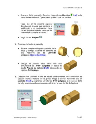 Capitulo 3 MODELANDO PIEZAS
SolidWorks para Dibujo y Diseño Mecánico 3—85
 Acabado de la operación Recubrir. Haga clic en Recubrir Loft en la
barra de herramientas Operaciones y seleccione los perfiles.
Haga clic en la esquina superior
derecha del croquis que contiene el
rectángulo y, a continuación, haga
clic en la parte superior derecha del
croquis que contiene el círculo.
 Haga clic en Aceptar
4. Creación del saliente extruido.
 Abra un croquis en la parte posterior de la
pieza y extraiga la arista del contorno de
ésta haciendo uso de Convertir
entidades (Convert entities).
 Extruya el croquis hacia atrás con una
profundidad de 4.400 pulgadas y active la
casilla Ángulo de salida (Draft) asignando un
valor de 1.00 grados.
5. Creación del Vaciado. Como se revisó anteriormente, una operación de
vaciado elimina material de la pieza. Haga el hueco, haciendo clic en
Vaciado (Shell) y asignando un valor de 0.100 pulgadas a el espesor de la
pared y seleccionando como caras a eliminar, la cara frontal de la pieza.
 
