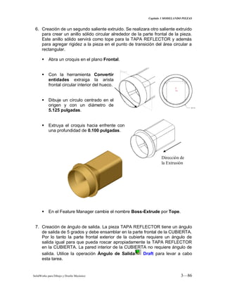 Capitulo 3 MODELANDO PIEZAS
SolidWorks para Dibujo y Diseño Mecánico 3—86
6. Creación de un segundo saliente extruido. Se realizara otro saliente extruido
para crear un anillo sólido circular alrededor de la parte frontal de la pieza.
Este anillo sólido servirá como tope para la TAPA REFLECTOR y además
para agregar rigidez a la pieza en el punto de transición del área circular a
rectangular.
 Abra un croquis en el plano Frontal.
 Con la herramienta Convertir
entidades extraiga la arista
frontal circular interior del hueco.
 Dibuje un círculo centrado en el
origen y con un diámetro de
5.125 pulgadas.
 Extruya el croquis hacia enfrente con
una profundidad de 0.100 pulgadas.
 En el Feature Manager cambie el nombre Boss-Extrude por Tope.
7. Creación de ángulo de salida. La pieza TAPA REFLECTOR tiene un ángulo
de salida de 5 grados y debe ensamblar en la parte frontal de la CUBIERTA.
Por lo tanto la parte frontal exterior de la cubierta requiere un ángulo de
salida igual para que pueda roscar apropiadamente la TAPA REFLECTOR
en la CUBIERTA. La pared interior de la CUBIERTA no requiere ángulo de
salida. Utilice la operación Ángulo de Salida Draft para levar a cabo
esta tarea.
Dirección de
la Extrusión
 