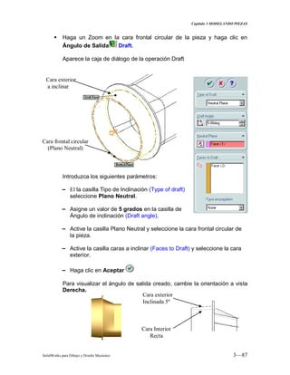 Capitulo 3 MODELANDO PIEZAS
SolidWorks para Dibujo y Diseño Mecánico 3—87
 Haga un Zoom en la cara frontal circular de la pieza y haga clic en
Ángulo de Salida Draft.
Aparece la caja de diálogo de la operación Draft
Introduzca los siguientes parámetros:
− El la casilla Tipo de Inclinación (Type of draft)
seleccione Plano Neutral.
− Asigne un valor de 5 grados en la casilla de
Ángulo de inclinación (Draft angle).
− Active la casilla Plano Neutral y seleccione la cara frontal circular de
la pieza.
− Active la casilla caras a inclinar (Faces to Draft) y seleccione la cara
exterior.
− Haga clic en Aceptar
Para visualizar el ángulo de salida creado, cambie la orientación a vista
Derecha.
Cara exterior
a inclinar
Cara frontal circular
(Plano Neutral)
Cara exterior
Inclinada 5º
Cara Interior
Recta
 
