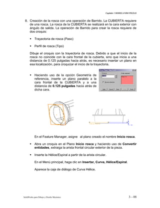 Capitulo 3 MODELANDO PIEZAS
SolidWorks para Dibujo y Diseño Mecánico 3—88
8. Creación de la rosca con una operación de Barrido. La CUBIERTA requiere
de una rosca. La rosca de la CUBIERTA se realizará en la cara exterior con
ángulo de salida. La operación de Barrido para crear la rosca requiere de
dos croquis:
 Trayectoria de rosca (Paso)
 Perfil de rosca (Tipo)
Dibuje el croquis con la trayectoria de rosca. Debido a que el inicio de la
rosca no coincide con la cara frontal de la cubierta, sino que inicia a una
distancia de 0.125 pulgadas hacia atrás, es necesario insertar un plano en
esa localización, para croquizar el inicio de la trayectoria.
 Haciendo uso de la opción Geometría de
referencia, inserte un plano paralelo a la
cara frontal de la CUBIERTA y a una
distancia de 0.125 pulgadas hacia atrás de
dicha cara.
En el Feature Manager, asigne al plano creado el nombre Inicio rosca.
 Abra un croquis en el Plano Inicio rosca y haciendo uso de Convertir
entidades, extraiga la arista frontal circular exterior de la pieza.
 Inserte la Hélice/Espiral a partir de la arista circular.
En el Menú principal, haga clic en Insertar, Curva, Hélice/Espiral.
Aparece la caja de diálogo de Curva Hélice.
 