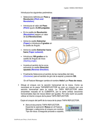 Capitulo 3 MODELANDO PIEZAS
SolidWorks para Dibujo y Diseño Mecánico 3—89
Introduzca los siguientes parámetros:
− Seleccione definida por Paso y
Revolución (Pitch and
Revolution).
− Introduzca el valor del Paso
(Pitch) igual a 0.250 pulgadas
− En la casilla de Revolución
(Revolution) asigne un valor
de 2.5 Revoluciones.
− Active la casilla Estrechar
(Taper) e introduzca 5 grados en
la casilla de Ángulo.
− Active la casilla Estrechar hacia
fuera (Taper outward).
− Introduzca 180 grados en la
casilla de Ángulo de inicio
(Starting angle).
− Invierta el sentido de la curva,
activando la casilla Dirección
opuesta (Reverse direction).
− Finalmente Seleccione el sentido de las manecillas del reloj
(Clockwise) para el sentido de giro de la espiral y presione OK.
En el Feature Manager cambie el nombre Helix1 por Paso de rosca.
 Dibuje el croquis con la sección transversal de la rosca. Como se
recordará en la pieza TAPAREFLECTOR se creó un croquis con una
sección transversal para la rosca. La TAPA REFLECTOR debe
ensamblar roscada en la CUBIERTA, por lo tanto ambas secciones
transversales (tipo de rosca) deben ser iguales. Por esta razón se puede
utilizar el mismo croquis de la pieza TAPA REFLECTOR.
Copie el croquis del perfil de la rosca de la pieza TAPA REFLECTOR.
 Abra el documento TAPA REFLECTOR.
Expanda la operación Rosca en el Feature
Manager y seleccione el croquis con nombre
Tipo de rosca. Enseguida proceda a copiarlo,
 