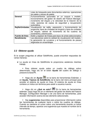 Capitulo 2 DOMINIO DE LAS FUNCIONALIDADES BASICAS
SolidWorks para Dibujo y Diseño Mecánico 2—2
rutas de búsqueda para documentos externos, operaciones
de paleta y piezas de paleta.
General Funcionamientos opcionales en un croquis o modelo,
funcionamiento del gestor de diseño del Feature Manager,
incremento del ángulo y la velocidad de la rotación de la
vista, opciones de copias de seguridad y recuperación
automática
Rejilla/Unidades Visualización de rejilla, separación y funcionamiento de
enganche; tipos de unidades de longitud y tipos de unidades
de ángulo; valores de incremento de los cuadros de
incremento y disminución.
Fuente de línea Estilo y espesor de líneas para tipos de arista seleccionados
Rendimiento Las elecciones sobre la calidad de visualización del modelo,
la generación de curvatura y el funcionamiento de piezas
aligeradas en ensamblajes
2.2 Obtener ayuda
Si le surgen preguntas al utilizar SolidWorks, puede encontrar respuestas de
varias maneras:
La ayuda en línea de SolidWorks le proporciona asistencia mientras
trabaja.
 Para obtener ayuda sobre un cuadro de diálogo activo
determinado, haga clic en el botón Ayuda del cuadro de diálogo o
presione la tecla F1.
 Haga clic en Ayuda en la barra de herramientas Estándar, o
en Ayuda, Tópicos de SolidWorks de la barra del menú principal para
acceder al sistema de ayuda en línea. El sistema de ayuda en línea
contiene un índice con términos para asistir a usuarios nuevos.
 Haga clic en ¿Qué es esto? En la barra de herramientas
estándar, luego haga clic en un elemento del gestor de diseño del Feature
Manager, Configuration Manager o de una barra de herramientas, para
acceder información acerca de ese elemento seleccionado.
 Hay sugerencias disponibles para proporcionar información sobre
las herramientas de cualquier barra o sobre los cuadros de diálogo.
Cuando se mantiene el cursor sobre una herramienta durante un breve
intervalo de tiempo, aparece una sugerencia que muestra el nombre de la
herramienta.
 