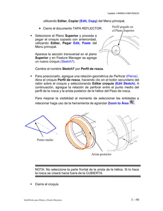 Capitulo 3 MODELANDO PIEZAS
SolidWorks para Dibujo y Diseño Mecánico 3—90
utilizando Editar, Copiar (Edit, Copy) del Menú principal.
 Cierre el documento TAPA REFLECTOR.
 Seleccione el Plano Superior y proceda a
pegar el croquis copiado con anterioridad,
utilizando Editar, Pegar Edit, Paste del
Menú principal.
Aparece la sección transversal en el plano
Superior y en Feature Manager se agrega
un nuevo croquis (Sketch7).
Cambie el nombre Sketch7 por Perfil de rosca.
 Para posicionarlo, agregue una relación geométrica de Perforar (Pierce).
Abra el croquis Perfil de rosca, haciendo clic en el botón secundario del
ratón sobre el croquis y seleccionando Editar croquis (Edit Sketch). A
continuación, agregue la relación de perforar entre el punto medio del
perfil de la rosca y la arista posterior de la hélice del Paso de rosca.
Para mejorar la visibilidad al momento de seleccionar las entidades a
relacionar haga uso de la herramienta de agrandar Zoom to Área .
NOTA: No seleccione la parte frontal de la arista de la hélice. Si lo hace
la rosca se creará hacia fuera de la CUBIERTA.
 Cierre el croquis
Punto medio
Arista posterior
Perfil pegado en
el Plano Superior
 