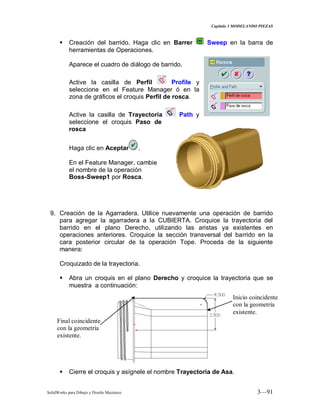 Capitulo 3 MODELANDO PIEZAS
SolidWorks para Dibujo y Diseño Mecánico 3—91
 Creación del barrido. Haga clic en Barrer Sweep en la barra de
herramientas de Operaciones.
Aparece el cuadro de diálogo de barrido.
Active la casilla de Perfil Profile y
seleccione en el Feature Manager ó en la
zona de gráficos el croquis Perfil de rosca.
Active la casilla de Trayectoria Path y
seleccione el croquis Paso de
rosca
Haga clic en Aceptar .
En el Feature Manager, cambie
el nombre de la operación
Boss-Sweep1 por Rosca.
9. Creación de la Agarradera. Utilice nuevamente una operación de barrido
para agregar la agarradera a la CUBIERTA. Croquice la trayectoria del
barrido en el plano Derecho, utilizando las aristas ya existentes en
operaciones anteriores. Croquice la sección transversal del barrido en la
cara posterior circular de la operación Tope. Proceda de la siguiente
manera:
Croquizado de la trayectoria.
 Abra un croquis en el plano Derecho y croquice la trayectoria que se
muestra a continuación:
 Cierre el croquis y asígnele el nombre Trayectoria de Asa.
Inicio coincidente
con la geometría
existente.
Final coincidente
con la geometría
existente.
 