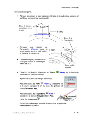Capitulo 3 MODELANDO PIEZAS
SolidWorks para Dibujo y Diseño Mecánico 3—92
Croquizado del perfil.
 Abra un croquis en la cara posterior del tope de la cubierta y croquice el
perfil que se muestra a continuación:
 Agregue una relación de
Perforación (Pierce) entre el
punto medio superior del perfil y
la línea de la trayectoria.
 Cierre el croquis y en el Feature
Manager cambie el nombre por
Perfil de asa.
 Creación del barrido. Haga clic en Barrer Sweep en la barra de
herramientas de Operaciones.
Aparece el cuadro de diálogo de barrido.
Active la casilla de Perfil Profile y seleccione en
el Feature Manager ó en la zona de gráficos el
croquis Perfil de Asa.
Active la casilla de Trayectoria Path y
seleccione el croquis Trayectoria de Asa.
Haga clic en Aceptar .
En el Feature Manager, cambie el nombre de la operación
Boss-Sweep2 por Asa.
Línea de Centros
coincidente con el
origen
Punto medio
superior
Línea de la
Trayectoria
 