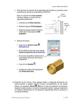 Capitulo 3 MODELANDO PIEZAS
SolidWorks para Dibujo y Diseño Mecánico 3—93
 Para terminar la creación de la agarradera de la linterna, proceda a crear
la perforación donde va ensamblado el SWITCH.
Abra un croquis en la cara superior
del Asa y dibuje un círculo con los
siguientes parámetros:
− Colineal con el Plano derecho.
− Diámetro igual a 0.510 pulgadas.
− Distancia desde el plano frontal al
centro del círculo igual a 0.450
pulgadas.
 Extruya el croquis.
− Haga clic en Extruir Corte
Extruded Cut.
− En la casilla de Tipo de corte, escoja
Hasta la superficie (Up to Suirface).
− En la zona de gráficos seleccione la
cara interior del hueco de la pieza
CUBIERTA.
− Haga clic en Aceptar .
− Cambie el nombre de la operación
por Perforación Asa.
10.Creación de los nervios. Para agregar rigidez e integridad estructural a la
pieza proceda a agregar algunos nervios, principalmente en las partes
planas. La operación Nervio (Rib) es un tipo de operación de extrusión
especial creada desde un contorno croquizado abierto. Agrega material de
un espesor determinado en una dirección especificada entre el contorno y
una pieza existente.
Plano
Frontal
Plano
Derecho
Frontal
 