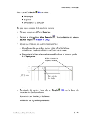 Capitulo 3 MODELANDO PIEZAS
SolidWorks para Dibujo y Diseño Mecánico 3—94
Una operación Nervio Rib requiere:
 Un croquis
 Espesor
 Dirección de la extrusión
En este caso, proceda de la siguiente manera:
 Abra un croquis en el Plano Superior.
 Cambie la orientación a Vista Superior y la visualización en Líneas
ocultas en gris (Hidden in Gray).
 Dibuje una línea con los parámetros siguientes:
− Línea horizontal con ambos puntos inicial y final de la línea
coincidentes con la pared interior del hueco de la pieza.
− Distancia de la línea a la cara interior del fondo de la pieza es igual a
0.175 pulgadas.
 Terminado del nervio. Haga clic en Nervio Rib en la barra de
herramientas de Operaciones.
Aparece la caja de diálogo de Nervio.
Introduzca los siguientes parámetros:
Coincidentes con
la pared interior
Cara interior
del fondo
 