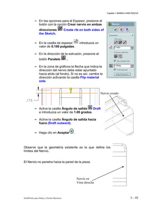 Capitulo 3 MODELANDO PIEZAS
SolidWorks para Dibujo y Diseño Mecánico 3—95
− En las opciones para el Espesor, presione el
botón con la opción Crear nervio en ambas
direcciones Create rib on both sides of
the Sketch.
− En la casilla de espesor introduzca un
valor de 0.100 pulgadas.
− En la dirección de la extrusión, presione el
botón Paralelo .
− En la zona de gráficos la flecha que indica la
dirección del nervio debe estar apuntado
hacia atrás (al fondo). Si no es así, cambie la
dirección activando la casilla Flip material
side.
− Active la casilla Ángulo de salida Draft
e introduzca un valor de 1.00 grados.
− Active la casilla Ángulo de salida hacia
fuera (Draft outward).
− Haga clic en Aceptar .
Observe que la geometría existente es la que define los
límites del Nervio.
El Nervio no penetra hacia la pared de la pieza.
Nervio creado
Nervio en
Vista derecha
 