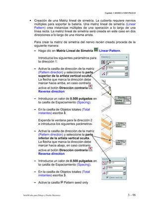 Capitulo 3 MODELANDO PIEZAS
SolidWorks para Dibujo y Diseño Mecánico 3—96
 Creación de una Matriz lineal de simetría. La cubierta requiere nervios
múltiples para soportar la batería. Una matriz lineal de simetría (Linear
Pattern) crea instancias múltiples de una operación a lo largo de una
línea recta. La matriz lineal de simetría será creada en este caso en dos
direcciones a lo largo de una misma arista.
Para crear la matriz de simetría del nervio recién creado proceda de la
siguiente manera:
− Haga clic en Matriz Lineal de Simetría Linear Pattern.
Introduzca los siguientes parámetros para
la dirección 1:
− Active la casilla de dirección de la matriz
(Pattern direction) y seleccione la parte
superior de la artista vertical oculta.
La flecha que marca la dirección debe
marcar hacia arriba, en caso contrario
active el botón Dirección contraria
Reverse direction
− Introduzca un valor de 0.500 pulgadas en
la casilla de Espaciamiento (Spacing).
− En la casilla de Objetos totales (Total
instantes) escriba 3.
Expanda la ventana para la dirección 2
e introduzca los siguientes parámetros:
− Active la casilla de dirección de la matriz
(Pattern direction) y seleccione la parte
inferior de la artista vertical oculta.
La flecha que marca la dirección debe
marcar hacia abajo, en caso contrario
active el botón Dirección contraria
Reverse direction
− Introduzca un valor de 0.500 pulgadas en
la casilla de Espaciamiento (Spacing).
− En la casilla de Objetos totales (Total
instantes) escriba 3.
− Active la casilla Pattern seed only
 
