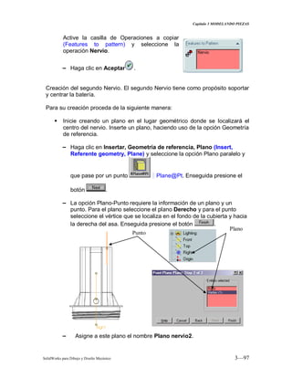 Capitulo 3 MODELANDO PIEZAS
SolidWorks para Dibujo y Diseño Mecánico 3—97
Active la casilla de Operaciones a copiar
(Features to pattern) y seleccione la
operación Nervio.
− Haga clic en Aceptar .
Creación del segundo Nervio. El segundo Nervio tiene como propósito soportar
y centrar la batería.
Para su creación proceda de la siguiente manera:
 Inicie creando un plano en el lugar geométrico donde se localizará el
centro del nervio. Inserte un plano, haciendo uso de la opción Geometría
de referencia.
− Haga clic en Insertar, Geometría de referencia, Plano (Insert,
Referente geometry, Plane) y seleccione la opción Plano paralelo y
que pase por un punto D Plane@Pt. Enseguida presione el
botón .
− La opción Plano-Punto requiere la información de un plano y un
punto. Para el plano seleccione el plano Derecho y para el punto
seleccione el vértice que se localiza en el fondo de la cubierta y hacia
la derecha del asa. Enseguida presione el botón .
− Asigne a este plano el nombre Plano nervio2.
Plano
Punto
 