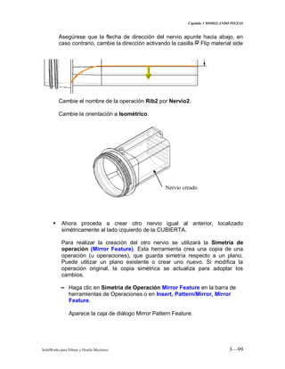 Capitulo 3 MODELANDO PIEZAS
SolidWorks para Dibujo y Diseño Mecánico 3—99
Asegúrese que la flecha de dirección del nervio apunte hacia abajo, en
caso contrario, cambie la dirección activando la casilla Flip material side
Cambie el nombre de la operación Rib2 por Nervio2.
Cambie la orientación a Isométrico.
 Ahora proceda a crear otro nervio igual al anterior, localizado
simétricamente al lado izquierdo de la CUBIERTA.
Para realizar la creación del otro nervio se utilizará la Simetría de
operación (Mirror Feature). Esta herramienta crea una copia de una
operación (u operaciones), que guarda simetría respecto a un plano.
Puede utilizar un plano existente o crear uno nuevo. Si modifica la
operación original, la copia simétrica se actualiza para adoptar los
cambios.
− Haga clic en Simetría de Operación Mirror Feature en la barra de
herramientas de Operaciones o en Insert, Pattern/Mirror, Mirror
Feature.
Aparece la caja de diálogo Mirror Pattern Feature.
Nervio creado
 