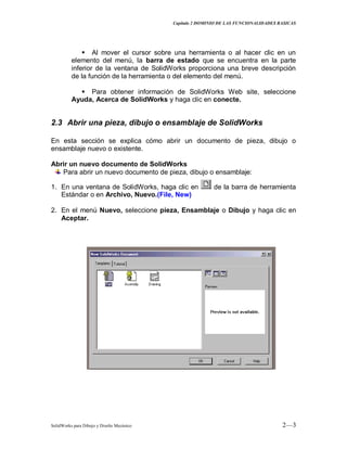 Capitulo 2 DOMINIO DE LAS FUNCIONALIDADES BASICAS
SolidWorks para Dibujo y Diseño Mecánico 2—3
 Al mover el cursor sobre una herramienta o al hacer clic en un
elemento del menú, la barra de estado que se encuentra en la parte
inferior de la ventana de SolidWorks proporciona una breve descripción
de la función de la herramienta o del elemento del menú.
 Para obtener información de SolidWorks Web site, seleccione
Ayuda, Acerca de SolidWorks y haga clic en conecte.
2.3 Abrir una pieza, dibujo o ensamblaje de SolidWorks
En esta sección se explica cómo abrir un documento de pieza, dibujo o
ensamblaje nuevo o existente.
Abrir un nuevo documento de SolidWorks
Para abrir un nuevo documento de pieza, dibujo o ensamblaje:
1. En una ventana de SolidWorks, haga clic en de la barra de herramienta
Estándar o en Archivo, Nuevo.(File, New)
2. En el menú Nuevo, seleccione pieza, Ensamblaje o Dibujo y haga clic en
Aceptar.
 