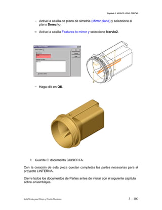 Capitulo 3 MODELANDO PIEZAS
SolidWorks para Dibujo y Diseño Mecánico 3—100
− Active la casilla de plano de simetría (Mirror plane) y seleccione el
plano Derecho.
− Active la casilla Features to mirror y seleccione Nervio2.
− Haga clic en OK.
 Guarde El documento CUBIERTA.
Con la creación de esta pieza quedan completas las partes necesarias para el
proyecto LINTERNA.
Cierre todos los documentos de Partes antes de iniciar con el siguiente capitulo
sobre ensamblajes.
 