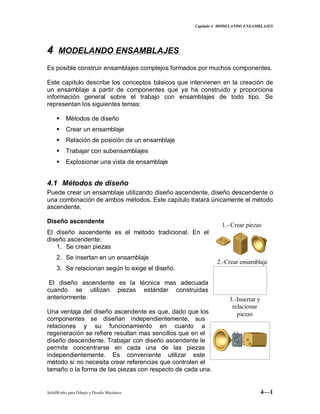 Capitulo 4 MODELANDO ENSAMBLAJES
SolidWorks para Dibujo y Diseño Mecánico 4—1
44 MODELANDO ENSAMBLAJES
Es posible construir ensamblajes complejos formados por muchos componentes.
Este capitulo describe los conceptos básicos que intervienen en la creación de
un ensamblaje a partir de componentes que ya ha construido y proporciona
información general sobre el trabajo con ensamblajes de todo tipo. Se
representan los siguientes temas:
 Métodos de diseño
 Crear un ensamblaje
 Relación de posición de un ensamblaje
 Trabajar con subensamblajes
 Explosionar una vista de ensamblaje
4.1 Métodos de diseño
Puede crear un ensamblaje utilizando diseño ascendente, diseño descendente o
una combinación de ambos métodos. Este capitulo tratará únicamente el método
ascendente.
Diseño ascendente
El diseño ascendente es el método tradicional. En el
diseño ascendente:
1. Se crean piezas
2. Se insertan en un ensamblaje
3. Se relacionan según lo exige el diseño.
El diseño ascendente es la técnica mas adecuada
cuando se utilizan piezas estándar construidas
anteriormente.
Una ventaja del diseño ascendente es que, dado que los
componentes se diseñan independientemente, sus
relaciones y su funcionamiento en cuanto a
regeneración se refiere resultan mas sencillos que en el
diseño descendente. Trabajar con diseño ascendente le
permite concentrarse en cada una de las piezas
independientemente. Es conveniente utilizar este
método si no necesita crear referencias que controlen el
tamaño o la forma de las piezas con respecto de cada una.
1.- Crear piezas
2.-Crear ensamblaje
3.-Insertar y
relacionar
piezas
 