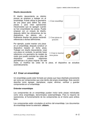 Capitulo 4 MODELANDO ENSAMBLAJES
SolidWorks para Dibujo y Diseño Mecánico 4—2
Diseño descendente
El diseño descendente es distinto
porque se empieza a trabajar en el
ensamblaje. Puede utilizar la geometría
de una pieza para definir las otras
piezas o para crear operaciones
mecanizadas que se agregan cuando
se han ensamblado las piezas. Puede
empezar con un croquis de diseño,
después definir las ubicaciones de los
dispositivos, los planos, etc., y
finalmente diseñar las piezas haciendo
referencias a dichas definiciones.
Por ejemplo, puede insertar una pieza
en un ensamblaje, después construir un
dispositivo basado en dicha pieza.
Trabajar con diseño descendente, crear
una pieza en contexto, le permite hacer
referencia a la geometría de modelo de
modo que puede controlar las cotas del
dispositivo creando relaciones
geométricas a la pieza original. De este
modo, si modifica las cotas de la pieza, el dispositivo se actualiza
automáticamente.
4.2 Crear un ensamblaje
Un ensamblaje puede estar formado por piezas que haya diseñado previamente
así como por componentes que cree dentro del propio ensamblaje. Esta sección
describe como agregar, reemplazar, copiar, eliminar, verificar y guardar
componentes en un ensamblaje.
Entender ensamblajes
Los componentes de un ensamblaje pueden incluir tanto piezas individuales
como otros ensamblajes, denominados subensamblajes. Para la mayoría de
operaciones, el funcionamiento de los componentes es el mismo para ambos
tipos.
Los componentes están vinculados al archivo del ensamblaje. Los documentos
de ensamblaje tienen la extensión .sldasm.
1. Crear ensamblaje
2. Crear piezas en
posición
3. Crear (o insertar)
otras piezas
 