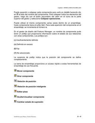Capitulo 4 MODELANDO ENSAMBLAJES
SolidWorks para Dibujo y Diseño Mecánico 4—4
Puede expandir o colapsar cada componente para verlo en detalle haciendo clic
en al lado del nombre del componente. Para colapsar todos los elementos del
gestor, haga clic con el botón secundario del ratón en el icono de la parte
superior del gestor y seleccione Colapsar operaciones.
Puede utilizar el mismo componente varias veces dentro de un ensamblaje.
Cada componente tiene el sufijo <n>. Para cada aparición del componente en el
ensamblaje, se incrementa el número n.
En el gestor de diseño del Feature Manager, un nombre de componente pude
tener un prefijo que proporcione información sobre el estado de sus relaciones
con otras componentes. Los prefijos son:
(-) Insuficientemente definido
(+) Definido en exceso
(f) Fijo
(?) No solucionado
La ausencia de prefijo indica que la posición del componente se define
completamente.
La barra de ensamblaje proporciona un acceso rápido a estas herramientas de
ensamblaje de uso frecuente.
Mover componente
Girar componente
Relación de posición
Relación de posición inteligente
Editar pieza
Ocultar/visualizar componente
Cambiar estado de supresión
 