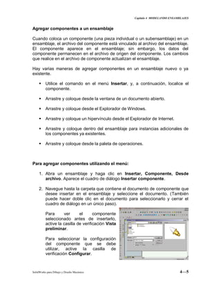 Capitulo 4 MODELANDO ENSAMBLAJES
SolidWorks para Dibujo y Diseño Mecánico 4—5
Agregar componentes a un ensamblaje
Cuando coloca un componente (una pieza individual o un subensamblaje) en un
ensamblaje, el archivo del componente está vinculado al archivo del ensamblaje.
El componente aparece en el ensamblaje; sin embargo, los datos del
componente permanecen en el archivo de origen del componente. Los cambios
que realice en el archivo de componente actualizan el ensamblaje.
Hay varias maneras de agregar componentes en un ensamblaje nuevo o ya
existente.
 Utilice el comando en el menú Insertar, y, a continuación, localice el
componente.
 Arrastre y coloque desde la ventana de un documento abierto.
 Arrastre y coloque desde el Explorador de Windows.
 Arrastre y coloque un hipervínculo desde el Explorador de Internet.
 Arrastre y coloque dentro del ensamblaje para instancias adicionales de
los componentes ya existentes.
 Arrastre y coloque desde la paleta de operaciones.
Para agregar componentes utilizando el menú:
1. Abra un ensamblaje y haga clic en Insertar, Componente, Desde
archivo. Aparece el cuadro de diálogo Insertar componente.
2. Navegue hasta la carpeta que contiene el documento de componente que
desee insertar en el ensamblaje y seleccione el documento. (También
puede hacer doble clic en el documento para seleccionarlo y cerrar el
cuadro de diálogo en un único paso).
Para ver el componente
seleccionado antes de insertarlo,
active la casilla de verificación Vista
preliminar.
Para seleccionar la configuración
del componente que se debe
utilizar, active la casilla de
verificación Configurar.
 