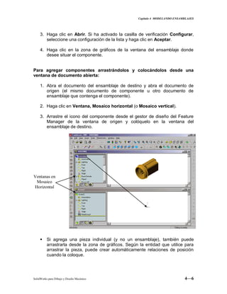 Capitulo 4 MODELANDO ENSAMBLAJES
SolidWorks para Dibujo y Diseño Mecánico 4—6
3. Haga clic en Abrir. Si ha activado la casilla de verificación Configurar,
seleccione una configuración de la lista y haga clic en Aceptar.
4. Haga clic en la zona de gráficos de la ventana del ensamblaje donde
desee situar el componente.
Para agregar componentes arrastrándolos y colocándolos desde una
ventana de documento abierta:
1. Abra el documento del ensamblaje de destino y abra el documento de
origen (el mismo documento de componente u otro documento de
ensamblaje que contenga el componente).
2. Haga clic en Ventana, Mosaico horizontal (o Mosaico vertical).
3. Arrastre el icono del componente desde el gestor de diseño del Feature
Manager de la ventana de origen y colóquelo en la ventana del
ensamblaje de destino.
 Si agrega una pieza individual (y no un ensamblaje), también puede
arrastrarla desde la zona de gráficos. Según la entidad que utilice para
arrastrar la pieza, puede crear automáticamente relaciones de posición
cuando la coloque.
Ventanas en
Mosaico
Horizontal
 