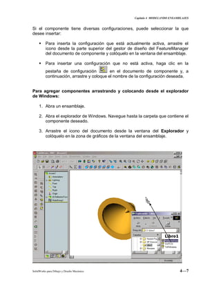 Capitulo 4 MODELANDO ENSAMBLAJES
SolidWorks para Dibujo y Diseño Mecánico 4—7
Si el componente tiene diversas configuraciones, puede seleccionar la que
desee insertar:
 Para inserta la configuración que está actualmente activa, arrastre el
icono desde la parte superior del gestor de diseño del FeatureManager
del documento de componente y colóquelo en la ventana del ensamblaje.
 Para insertar una configuración que no está activa, haga clic en la
pestaña de configuración en el documento de componente y, a
continuación, arrastre y coloque el nombre de la configuración deseada.
Para agregar componentes arrastrando y colocando desde el explorador
de Windows:
1. Abra un ensamblaje.
2. Abra el explorador de Windows. Navegue hasta la carpeta que contiene el
componente deseado.
3. Arrastre el icono del documento desde la ventana del Explorador y
colóquelo en la zona de gráficos de la ventana del ensamblaje.
 