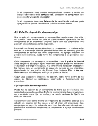 Capitulo 4 MODELANDO ENSAMBLAJES
SolidWorks para Dibujo y Diseño Mecánico 4—8
Si el componente tiene diversas configuraciones, aparece el cuadro de
diálogo Seleccionar una configuración. Seleccione la configuración que
desee insertar y haga clic en Aceptar.
Si el componente tiene una Referencia de relación de posición, pude
agregar ciertos tipos de relaciones de posición automáticamente.
4.3 Relación de posición de ensamblaje
Una vez colocado un componente en un ensamblaje, puede mover, girar o fijar
su posición. Esto resulta útil para el posicionamiento aproximado de los
componentes en el ensamblaje. Después podrá situar los componentes con
precisión utilizando las relaciones de posición.
Las relaciones de posición permiten situar los componentes con precisión entre
ellos en un ensamblaje. Además, permiten definir cómo se mueven y giran los
componentes en relación con otros componentes. Al agregar relaciones de
posición sucesivamente, puede mover los componentes a las posiciones que
desee.
Cada componente que se agrega a un ensamblaje posee 6 grados de libertad
antes de fijarse o de agregar alguna relación de posición. Estos son: movimiento
de traslación a lo largo de los ejes X, Y, Z y movimiento de rotación alrededor de
los mismos ejes. Un componente es capaz de moverse en un ensamblaje
dependiendo de sus grados de libertad. Las opciones Fijar y Agregar
Relaciones son utilizadas para restringir los grados de libertad.
Según vaya agregando relaciones de posición, podrá mover dentro de los
grados de libertad no restringidos, observando el funcionamiento del
mecanismo.
Fijar la posición de un componente
Puede fijar la posición de un componente de forma que no se mueva con
respecto al origen del ensamblaje. De forma predeterminada, la primera pieza de
un ensamblaje queda fija; sin embargo se puede deshacer la fijación en
cualquier momento.
Se recomienda que como mínimo un componente de ensamblaje esté fijo o en
relación de posición con los planos o con el origen del ensamblaje. Esto
proporciona un marco de referencia para todas las relaciones de posición y
puede evitar movimientos inesperados de componentes al agregar relaciones de
posición.
 