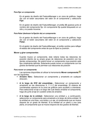 Capitulo 4 MODELANDO ENSAMBLAJES
SolidWorks para Dibujo y Diseño Mecánico 4—9
Para fijar un componente:
En el gestor de diseño del FeatureManager o en zona de gráficos, haga
clic con el botón secundario del ratón en el componente y seleccione
Fijar.
En el gestor de diseño del FeatureManager, el prefijo (f) aparece junto al
nombre del componente fijo. Un componente fijo queda bloqueado en un
sitio y no puede moverse.
Para flotar (deshacer la fijación de) un componente:
En el gestor de diseño del FeatureManager o en zona de gráficos, haga
clic con el botón secundario del ratón en el componente y seleccione
Flotar.
En el gestor de diseño del FeatureManager, el prefijo cambia para reflejar
el estado del componente antes de que se fijara su posición.
Mover y girar componentes
Cuando mueve un componente, éste retiene todas las relaciones de
posición (dentro de su propio grupo de relaciones de posición) con los
demás componentes. No podrá mover un componente cuya posición esté
fija o totalmente definida. Solamente puede mover un componente con los
grados de libertad que le permitan sus relaciones de posición
Para mover un componente:
Las opciones disponibles al utilizar la herramienta Mover componente
son las siguientes:
 Arrastre libre.- Seleccionar un componente y arrastrarlo en cualquier
dirección.
 A lo largo de XYZ del ensamblaje.- Seleccionar un componente y
arrastrarlo en las direcciones X, Y o Z del ensamblaje. El sistema de
coordenadas aparece en la zona de gráficos para ayudarlo a orientarse.
Para seleccionar el eje a lo largo del cual desea arrastrar el componente,
haga clic junto al eje en cuestión antes de arrastrar.
 A lo largo de la entidad.- Seleccionar una entidad y, a continuación,
seleccionar un componente para arrastrarlo a lo largo de dicha entidad. Si
la entidad es una línea, una arista o un eje, el componente que se mueve
dispone de un grado de libertad. Si la entidad es un plano o una cara
plana, el componente que se mueve dispone de dos grados de libertad.
 