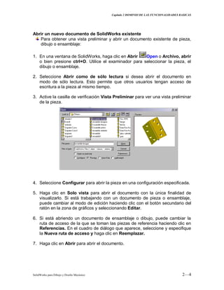 Capitulo 2 DOMINIO DE LAS FUNCIONALIDADES BASICAS
SolidWorks para Dibujo y Diseño Mecánico 2—4
Abrir un nuevo documento de SolidWorks existente
Para obtener una vista preliminar y abrir un documento existente de pieza,
dibujo o ensamblaje:
1. En una ventana de SolidWorks, haga clic en Abrir Open o Archivo, abrir
o bien presione ctrl+O. Utilice el examinador para seleccionar la pieza, el
dibujo o ensamblaje.
2. Seleccione Abrir como de sólo lectura si desea abrir el documento en
modo de sólo lectura. Esto permite que otros usuarios tengan acceso de
escritura a la pieza al mismo tiempo.
3. Active la casilla de verificación Vista Preliminar para ver una vista preliminar
de la pieza.
4. Seleccione Configurar para abrir la pieza en una configuración especificada.
5. Haga clic en Solo vista para abrir el documento con la única finalidad de
visualizarlo. Si está trabajando con un documento de pieza o ensamblaje,
puede cambiar al modo de edición haciendo clic con el botón secundario del
ratón en la zona de gráficos y seleccionando Editar.
6. Si está abriendo un documento de ensamblaje o dibujo, puede cambiar la
ruta de acceso de la que se toman las piezas de referencia haciendo clic en
Referencias. En el cuadro de diálogo que aparece, seleccione y especifique
la Nueva ruta de acceso y haga clic en Reemplazar.
7. Haga clic en Abrir para abrir el documento.
 