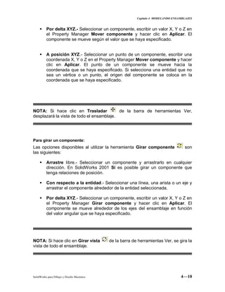 Capitulo 4 MODELANDO ENSAMBLAJES
SolidWorks para Dibujo y Diseño Mecánico 4—10
 Por delta XYZ.- Seleccionar un componente, escribir un valor X, Y o Z en
el Property Manager Mover componente y hacer clic en Aplicar. El
componente se mueve según el valor que se haya especificado.
 A posición XYZ.- Seleccionar un punto de un componente, escribir una
coordenada X, Y o Z en el Property Manager Mover componente y hacer
clic en Aplicar. El punto de un componente se mueve hacia la
coordenada que se haya especificado. Si selecciona una entidad que no
sea un vértice o un punto, el origen del componente se coloca en la
coordenada que se haya especificado.
NOTA: Si hace clic en Trasladar de la barra de herramientas Ver,
desplazará la vista de todo el ensamblaje.
Para girar un componente:
Las opciones disponibles al utilizar la herramienta Girar componente son
las siguientes:
 Arrastre libre.- Seleccionar un componente y arrastrarlo en cualquier
dirección. En SolidWorks 2001 Si es posible girar un componente que
tenga relaciones de posición.
 Con respecto a la entidad.- Seleccionar una línea, una arista o un eje y
arrastrar el componente alrededor de la entidad seleccionada.
 Por delta XYZ.- Seleccionar un componente, escribir un valor X, Y o Z en
el Property Manager Girar componente y hacer clic en Aplicar. El
componente se mueve alrededor de los ejes del ensamblaje en función
del valor angular que se haya especificado.
NOTA: Si hace clic en Girar vista de la barra de herramientas Ver, se gira la
vista de todo el ensamblaje.
 