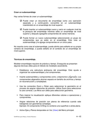 Capitulo 4 MODELANDO ENSAMBLAJES
SolidWorks para Dibujo y Diseño Mecánico 4—12
Crear un subensamblaje
Hay varias formas de crear un subensamblaje:
Puede crear un documento de ensamblaje como una operación
separada y a continuación, convertirlo en un subensamblaje
insertándolo en un ensamblaje de nivel superior.
Puede insertar un subensamblaje nuevo y vacío en cualquier nivel de
la jerarquía del ensamblaje mientras edita un ensamblaje de nivel
superior y después agregarle componentes de varias maneras.
Puede formar un nuevo subensamblaje seleccionando un grupo de
componentes que ya están en el ensamblaje. Esto crea un
subensamblaje y le agrega componentes en un único paso.
No importa como cree el subensamblaje, puede abrirlo para editarlo en su propia
ventana de ensamblaje, o puede editarlo en el contexto de un ensamblaje de
nivel superior.
Técnicas de ensamblaje.
Modelar ensamblajes requiere de práctica y tiempo. Enseguida se presentan
algunas técnicas útiles para el método de modelado ascendente.
 Establezca una estructura jerárquica del ensamblaje. Esto ayuda a
organizar los subensamblajes y los componentes.
 Inserte subensambles y componentes como componentes aligerados. Los
componentes aligerados ahorran espacio en tamaño de archivos y tiempo
en reconstrucción y complejidad.
 Use los comandos Zoom y Rotar para seleccionar la geometría en el
proceso de asignar relaciones de posición. Utilice Zoom para seleccionar
la cara correcta. Los filtros son útiles para seleccionar geometría.
 Para mejorar la visualización aplique diferentas colores a operaciones y
componentes.
 Asigne relaciones de posición con planos de referencia cuando este
trabajando con geometrías complejas.
Ejemplo: El componente O-Ring no contiene una superficie o arista plana.
 Active Ejes y Planos temporales en Ver (View) del Menú principal.
 