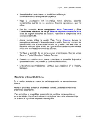 Capitulo 4 MODELANDO ENSAMBLAJES
SolidWorks para Dibujo y Diseño Mecánico 4—13
 Seleccione Planos de referencia en el Feature Manager.
Expanda el componente para ver los planos
 Haga la visualización del ensamblaje menos compleja. Esconda
componentes cuando no se requieran. Suprima operaciones que no
utilice.
 Use los comandos Mover componente Move Component y Girar
Componente alrededor de un eje Rotate Component around an Axis
antes de asignar relaciones de posición. Posicione el componente en la
orientación correcta.
 Ahorre tiempo. Utilice la opción Vista Previa (Preview) durante la
operación de asignación de relaciones de posición. Esconda operaciones
que no quiera que aparezcan en la zona de gráficos. Use relaciones de
distancia con valor igual a cero en lugar de coincidentes cuando lo crea
necesario. Invierta la dirección si se requiere.
 Verifique la posición de los componentes ensamblados. Use las Vistas
Superior, Frontal, Derecha o Vista de Sección.
 Proceda con cautela cuando vea un color rojo en el ensamble. Rojo indica
que está editando una parte en el contexto del ensamble.
 Evite referencias innecesarias. Verifique sus selecciones en el Property
Manager.
Modelando el Ensamble Linterna.
En el capitulo anterior se crearon las partes necesarias para ensamblar una
linterna.
Ahora se procederá a crear un ensamblaje sencillo, utilizando el método de
ensamblaje ascendente.
Para simplificar el ensamblaje se procederá a combinar componentes en
subensamblajes, identificando el componente base para cada subensamblaje,
de acuerdo al layout que se presenta enseguida:
 
