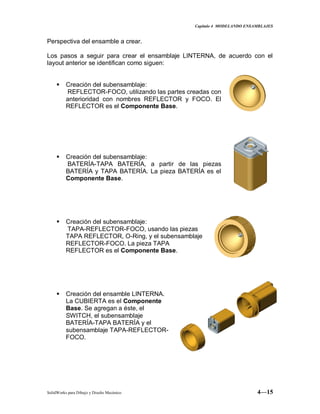 Capitulo 4 MODELANDO ENSAMBLAJES
SolidWorks para Dibujo y Diseño Mecánico 4—15
Perspectiva del ensamble a crear.
Los pasos a seguir para crear el ensamblaje LINTERNA, de acuerdo con el
layout anterior se identifican como siguen:
 Creación del subensamblaje:
REFLECTOR-FOCO, utilizando las partes creadas con
anterioridad con nombres REFLECTOR y FOCO. El
REFLECTOR es el Componente Base.
 Creación del subensamblaje:
BATERÍA-TAPA BATERÍA, a partir de las piezas
BATERÍA y TAPA BATERÍA. La pieza BATERÍA es el
Componente Base.
 Creación del subensamblaje:
TAPA-REFLECTOR-FOCO, usando las piezas
TAPA REFLECTOR, O-Ring, y el subensamblaje
REFLECTOR-FOCO. La pieza TAPA
REFLECTOR es el Componente Base.
 Creación del ensamble LINTERNA.
La CUBIERTA es el Componente
Base. Se agregan a éste, el
SWITCH, el subensamblaje
BATERÍA-TAPA BATERÍA y el
subensamblaje TAPA-REFLECTOR-
FOCO.
 