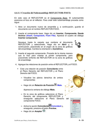 Capitulo 4 MODELANDO ENSAMBLAJES
SolidWorks para Dibujo y Diseño Mecánico 4—16
4.4.1.1 Creación del Subensamblaje REFLECTOR-FOCO.
En este caso el REFLECTOR es el Componente Base. El subensamble
posiciona el foco en el reflector. Para crear este subensamblaje proceda como
sigue:
1. Abra un documento nuevo de ensamble y, a continuación, guarde el
documento con el nombre REFLECTOR-FOCO.
2. Inserte el componente base. Haga clic en Insertar, Componente, Desde
Archivo (Insert, Component, From File). Aparece el cuadro de diálogo
Insertar componente.
Navegue hasta la carpeta que contiene el documento
REFLECTOR y selecciónelo. Haga clic en Abrir y, a
continuación, posiciónelo en el origen de la zona de gráficos
del ensamblaje. Cambie la orientación a Isométrico.
3. Inserte el segundo componente. Proceda de la misma manera
que lo hizo para insertar el primer componente, pero
posiciónelo enfrente del REFLECTOR en la zona de gráficos
de ensamblaje.
4. Agregue las relaciones de posición entre el REFLECTOR y el FOCO.
 Cree una relación de posición Coincidente entre
el Plano Derecho del REFLECTOR y el Plano
Derecho del FOCO.
− Visualice los planos derechos de ambos
componentes
− Haga clic en Relación de Posición Mate.
Aparece la ventana de diálogo Mate.
− En la zona de gráficos seleccione el Plano
Derecho del componente REFLECTOR y
enseguida seleccione el Plano Derecho del
componente FOCO.
− Active la opción Coincidente Coincident y,
enseguida, presione el botón Preview.
− Haga clic en Aceptar .
 