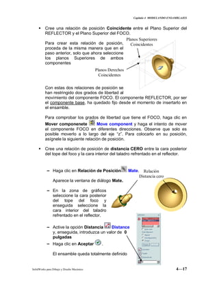 Capitulo 4 MODELANDO ENSAMBLAJES
SolidWorks para Dibujo y Diseño Mecánico 4—17
 Cree una relación de posición Coincidente entre el Plano Superior del
REFLECTOR y el Plano Superior del FOCO.
Para crear esta relación de posición,
proceda de la misma manera que en el
paso anterior, solo que ahora seleccione
los planos Superiores de ambos
componentes
Con estas dos relaciones de posición se
han restringido dos grados de libertad al
movimiento del componente FOCO. El componente REFLECTOR, por ser
el componente base, ha quedado fijo desde el momento de insertarlo en
el ensamble.
Para comprobar los grados de libertad que tiene el FOCO, haga clic en
Mover componenete Move component y haga el intento de mover
el componente FOCO en diferentes direcciones. Observe que solo es
posible moverlo a lo largo del eje “z”. Para colocarlo en su posición,
asígnele la siguiente relación de posición.
 Cree una relación de posición de distancia CERO entre la cara posterior
del tope del foco y la cara interior del taladro refrentado en el reflector.
− Haga clic en Relación de Posición Mate.
Aparece la ventana de diálogo Mate.
− En la zona de gráficos
seleccione la cara posterior
del tope del foco y
enseguida seleccione la
cara interior del taladro
refrentado en el reflector.
− Active la opción Distancia Distance
y, enseguida, introduzca un valor de 0
pulgadas
− Haga clic en Aceptar .
El ensamble queda totalmente definido
Planos Derechos
Coincidentes
Planos Superiores
Coincidentes
Relación
Distancia cero
 