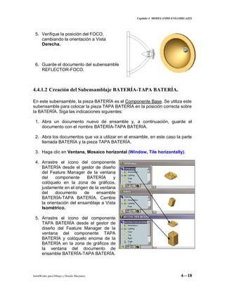 Capitulo 4 MODELANDO ENSAMBLAJES
SolidWorks para Dibujo y Diseño Mecánico 4—18
5. Verifique la posición del FOCO,
cambiando la orientación a Vista
Derecha.
6. Guarde el documento del subensamble
REFLECTOR-FOCO.
4.4.1.2 Creación del Subensamblaje BATERÍA-TAPA BATERÍA.
En este subensamble, la pieza BATERÍA es el Componente Base. Se utiliza este
subensamble para colocar la pieza TAPA BATERÍA en la posición correcta sobre
la BATERÍA. Siga las indicaciones siguientes:
1. Abra un documento nuevo de ensamble y, a continuación, guarde el
documento con el nombre BATERÍA-TAPA BATERIA.
2. Abra los documentos que va a utilizar en el ensamble, en este caso la parte
llamada BATERÍA y la pieza TAPA BATERÍA.
3. Haga clic en Ventana, Mosaico horizontal (Window, Tile horizontally).
4. Arrastre el icono del componente
BATERÍA desde el gestor de diseño
del Feature Manager de la ventana
del componente BATERÍA y
colóquelo en la zona de gráficos,
justamente en el origen de la ventana
del documento de ensamble
BATERÍA-TAPA BATERÍA. Cambie
la orientación del ensamblaje a Vista
Isométrico.
5. Arrastre el icono del componente
TAPA BATERÍA desde el gestor de
diseño del Feature Manager de la
ventana del componente TAPA
BATERÍA y colóquelo encima de la
BATERÍA en la zona de gráficos de
la ventana del documento de
ensamble BATERÍA-TAPA BATERÍA.
 