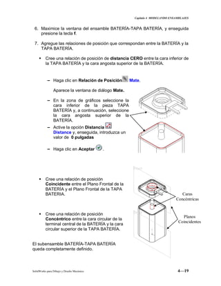 Capitulo 4 MODELANDO ENSAMBLAJES
SolidWorks para Dibujo y Diseño Mecánico 4—19
6. Maximice la ventana del ensamble BATERÍA-TAPA BATERÍA, y enseguida
presione la tecla f.
7. Agregue las relaciones de posición que correspondan entre la BATERÍA y la
TAPA BATERÍA.
 Cree una relación de posición de distancia CERO entre la cara inferior de
la TAPA BATERÍA y la cara angosta superior de la BATERÍA.
− Haga clic en Relación de Posición Mate.
Aparece la ventana de diálogo Mate.
− En la zona de gráficos seleccione la
cara inferior de la pieza TAPA
BATERÍA y, a continuación, seleccione
la cara angosta superior de la
BATERÍA.
− Active la opción Distancia
Distance y, enseguida, introduzca un
valor de 0 pulgadas
− Haga clic en Aceptar .
 Cree una relación de posición
Coincidente entre el Plano Frontal de la
BATERÍA y el Plano Frontal de la TAPA
BATERIA.
 Cree una relación de posición
Concéntrico entre la cara circular de la
terminal central de la BATERÍA y la cara
circular superior de la TAPA BATERÍA.
El subensamble BATERÍA-TAPA BATERÍA
queda completamente definido.
Caras
Concéntricas
Planos
Coincidentes
 
