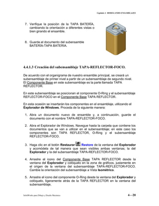 Capitulo 4 MODELANDO ENSAMBLAJES
SolidWorks para Dibujo y Diseño Mecánico 4—20
7. Verifique la posición de la TAPA BATERÍA,
cambiando la orientación a diferentes vistas o
bien girando el ensamble.
8. Guarde el documento del subensamble
BATERÍA-TAPA BATERIA.
4.4.1.3 Creación del subensamblaje TAPA-REFLECTOR-FOCO.
De acuerdo con el organigrama de nuestro ensamble principal, se creará un
subensamblaje de primer nivel a partir de un subensamblaje de segundo nivel.
El Componente Base en este subensamblaje es la parte llamada TAPA
REFLECTOR.
En este subensamblaje se posicionan el componente O-Ring y el subensamblaje
REFLECTOR-FOCO en el Componente Base TAPA REFLECTOR.
En esta ocasión se insertarán los componentes en el ensamblaje, utilizando el
Explorador de Windows. Proceda de la siguiente manera:
1. Abra un documento nuevo de ensamble y, a continuación, guarde el
documento con el nombre TAPA-REFLECTOR-FOCO.
2. Abra el Explorador de Windows. Navegue hasta la carpeta que contiene los
documentos que se van a utilizar en el subensamblaje; en este caso los
componentes son TAPA REFLECTOR, O-Ring y el subensamblaje
REFLECTOR-FOCO.
3. Haga clic en el botón Restaurar Restore de la ventana del Explorador
y acomódela de tal manera que sean visibles ambas ventanas; la del
Explorador y la del subensamblaje TAPA-REFLECTOR-FOCO.
4. Arrastre el icono del Componente Base TAPA REFLECTOR desde la
ventana del Explorador y colóquelo en la zona de gráficos, justamente en
el origen de la ventana del subensamblaje TAPA-REFLECTOR-FOCO.
Cambie la orientación del subensamblaje a Vista Isométrico.
5. Arrastre el icono del componente O-Ring desde la ventana del Explorador y
colóquelo, ligeramente atrás de la TAPA REFLECTOR en la ventana del
subensamblaje.
 