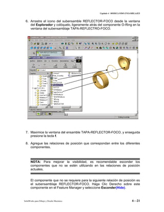 Capitulo 4 MODELANDO ENSAMBLAJES
SolidWorks para Dibujo y Diseño Mecánico 4—21
6. Arrastre el icono del subensamble REFLECTOR-FOCO desde la ventana
del Explorador y colóquelo, ligeramente atrás del componente O-Ring en la
ventana del subensamblaje TAPA-REFLECTRO-FOCO.
7. Maximice la ventana del ensamble TAPA-REFLECTOR-FOCO, y enseguida
presione la tecla f.
8. Agregue las relaciones de posición que correspondan entre los diferentes
componentes.
NOTA: Para mejorar la visibilidad, es recomendable esconder los
componentes que no se estén utilizando en las relaciones de posición
actuales.
El componente que no se requiere para la siguiente relación de posición es
el subensamblaje REFLECTOR-FOCO. Haga Clic Derecho sobre este
componente en el Feature Manager y seleccione Esconder(Hide).
 
