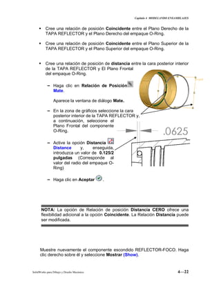 Capitulo 4 MODELANDO ENSAMBLAJES
SolidWorks para Dibujo y Diseño Mecánico 4—22
 Cree una relación de posición Coincidente entre el Plano Derecho de la
TAPA REFLECTOR y el Plano Derecho del empaque O-Ring.
 Cree una relación de posición Coincidente entre el Plano Superior de la
TAPA REFLECTOR y el Plano Superior del empaque O-Ring.
 Cree una relación de posición de distancia entre la cara posterior interior
de la TAPA REFLECTOR y El Plano Frontal
del empaque O-Ring.
− Haga clic en Relación de Posición
Mate.
Aparece la ventana de diálogo Mate.
− En la zona de gráficos seleccione la cara
posterior interior de la TAPA REFLECTOR y,
a continuación, seleccione el
Plano Frontal del componente
O-Ring.
− Active la opción Distancia
Distance y, enseguida,
introduzca un valor de 0.125/2
pulgadas (Corresponde al
valor del radio del empaque O-
Ring)
− Haga clic en Aceptar .
NOTA: La opción de Relación de posición Distancia CERO ofrece una
flexibilidad adicional a la opción Coincidente. La Relación Distancia puede
ser modificada.
Muestre nuevamente el componente escondido REFLECTOR-FOCO. Haga
clic derecho sobre él y seleccione Mostrar (Show).
 