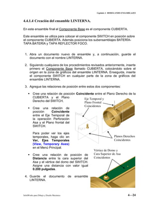 Capitulo 4 MODELANDO ENSAMBLAJES
SolidWorks para Dibujo y Diseño Mecánico 4—24
4.4.1.4 Creación del ensamble LINTERNA.
En este ensamble final el Componente Base es el componente CUBIERTA.
Este ensamble se utiliza para colocar el componente SWITCH en posición sobre
el componente CUBIERTA. Además posiciona los subensamblajes BATERÍA-
TAPA BATERÍA y TAPA REFLECTOR FOCO.
1. Abra un documento nuevo de ensamble y, a continuación, guarde el
documento con el nombre LINTERNA.
2. Siguiendo cualquiera de los procedimientos revisados anteriormente, inserte
primero el Componente Base llamado CUBIERTA, colocándolo sobre el
origen en la zona de gráficos del ensamble LINTERNA. Enseguida, inserte
el componente SWITCH en cualquier parte de la zona de gráficos del
ensamble LINTERNA.
3. Agregue las relaciones de posición entre estos dos componentes:
 Cree una relación de posición Coincidente entre el Plano Derecho de la
CUBIERTA y el Plano
Derecho del SWITCH.
 Cree una relación de
posición Coincidente
entre el Eje Temporal de
la operación Perforación
Asa y el Plano frontal del
SWITCH.
Para poder ver los ejes
temporales, haga clic en
Ver, Ejes Temporales
(View, Temporary Axes)
en el Menú Principal.
 Cree una relación de posición de
Distancia entre la cara superior del
Asa y el vértice del domo del SWITCH.
Asigne una distancia con valor igual
0.200 pulgadas.
4. Guarde el documento de ensamble
LINTERNA.
Eje Temporal y
Plano Frontal
Coincidentes
Planos Derechos
Coincidentes
Vértice de Domo y
Cara Superior de Asa
Coincidentes
 