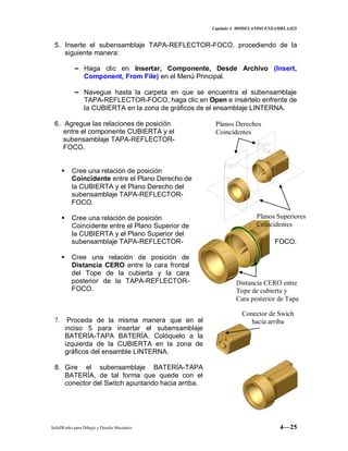 Capitulo 4 MODELANDO ENSAMBLAJES
SolidWorks para Dibujo y Diseño Mecánico 4—25
5. Inserte el subensamblaje TAPA-REFLECTOR-FOCO, procediendo de la
siguiente manera:
− Haga clic en Insertar, Componente, Desde Archivo (Insert,
Component, From File) en el Menú Principal.
− Navegue hasta la carpeta en que se encuentra el subensamblaje
TAPA-REFLECTOR-FOCO, haga clic en Open e insértelo enfrente de
la CUBIERTA en la zona de gráficos de el ensamblaje LINTERNA.
6. Agregue las relaciones de posición
entre el componente CUBIERTA y el
subensamblaje TAPA-REFLECTOR-
FOCO.
 Cree una relación de posición
Coincidente entre el Plano Derecho de
la CUBIERTA y el Plano Derecho del
subensamblaje TAPA-REFLECTOR-
FOCO.
 Cree una relación de posición
Coincidente entre el Plano Superior de
la CUBIERTA y el Plano Superior del
subensamblaje TAPA-REFLECTOR- FOCO.
 Cree una relación de posición de
Distancia CERO entre la cara frontal
del Tope de la cubierta y la cara
posterior de la TAPA-REFLECTOR-
FOCO.
7. Proceda de la misma manera que en el
inciso 5 para insertar el subensamblaje
BATERÍA-TAPA BATERÍA. Colóquelo a la
izquierda de la CUBIERTA en la zona de
gráficos del ensamble LINTERNA.
8. Gire el subensamblaje BATERÍA-TAPA
BATERÍA, de tal forma que quede con el
conector del Switch apuntando hacia arriba.
Planos Derechos
Coincidentes
Planos Superiores
Coincidentes
Distancia CERO entre
Tope de cubierta y
Cara posterior de Tapa
Conector de Swich
hacia arriba
 