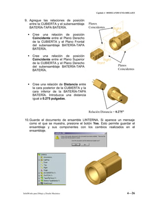 Capitulo 4 MODELANDO ENSAMBLAJES
SolidWorks para Dibujo y Diseño Mecánico 4—26
9. Agregue las relaciones de posición
entre la CUBIERTA y el subensamblaje
BATERÍA-TAPA BATERÍA.
 Cree una relación de posición
Coincidente entre el Plano Derecho
de la CUBIERTA y el Plano Frontal
del subensamblaje BATERÍA-TAPA
BATERÍA.
 Cree una relación de posición
Coincidente entre el Plano Superior
de la CUBIERTA y el Plano Derecho
del subensamblaje BATERÍA-TAPA
BATERÍA.
 Cree una relación de Distancia entre
la cara posterior de la CUBIERTA y la
cara inferior de la BATERÍA-TAPA
BATERÍA. Introduzca una distancia
igual a 0.275 pulgadas.
10.Guarde el documento de ensamble LINTERNA. Si aparece un mensaje
como el que se muestra, presione el botón Yes. Esto permite guardar el
ensamblaje y sus componentes con los cambios realizados en el
ensamblaje.
Planos
Coincidentes
Planos
Coincidentes
Relación Distancia = 0.275”
 