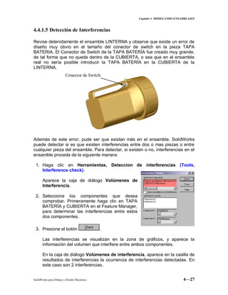 Capitulo 4 MODELANDO ENSAMBLAJES
SolidWorks para Dibujo y Diseño Mecánico 4—27
4.4.1.5 Detección de Interferencias
Revise detenidamente el ensamble LINTERNA y observe que existe un error de
diseño muy obvio en el tamaño del conector de switch en la pieza TAPA
BATERIA. El Conector de Switch de la TAPA BATERÍA fue creado muy grande,
de tal forma que no queda dentro de la CUBIERTA, o sea que en el ensamble
real no sería posible introducir la TAPA BATERÍA en la CUBIERTA de la
LINTERNA.
Además de este error, pude ser que existan más en el ensamble. SolidWorks
puede detectar si es que existen interferencias entre dos o mas piezas o entre
cualquier pieza del ensamble. Para detectar, si existen o no, interferencias en el
ensamble proceda de la siguiente manera:
1. Haga clic en Herramientas, Deteccion de interferencias (Tools,
Interference check).
Aparece la caja de diálogo Volúmenes de
Interferencia.
2. Seleccione los componentes que desea
comprobar. Primeramente haga clic en TAPA
BATERÍA y CUBIERTA en el Feature Manager,
para determinar las interferencias entre estos
dos componentes.
3. Presione el botón .
Las interferencias se visualizan en la zona de gráficos, y aparece la
información del volumen que interfiere entre ambos componentes.
En la caja de diálogo Volúmenes de interferencia, aparece en la casilla de
resultados de interferencias la ocurrencia de interferencias detectadas. En
este caso son 2 interferencias.
Conector de Switch
 