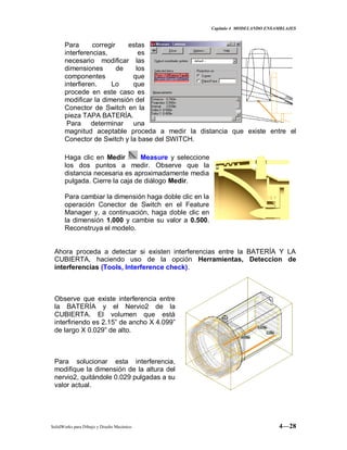 Capitulo 4 MODELANDO ENSAMBLAJES
SolidWorks para Dibujo y Diseño Mecánico 4—28
Para corregir estas
interferencias, es
necesario modificar las
dimensiones de los
componentes que
interfieren. Lo que
procede en este caso es
modificar la dimensión del
Conector de Switch en la
pieza TAPA BATERÍA.
Para determinar una
magnitud aceptable proceda a medir la distancia que existe entre el
Conector de Switch y la base del SWITCH.
Haga clic en Medir Measure y seleccione
los dos puntos a medir. Observe que la
distancia necesaria es aproximadamente media
pulgada. Cierre la caja de diálogo Medir.
Para cambiar la dimensión haga doble clic en la
operación Conector de Switch en el Feature
Manager y, a continuación, haga doble clic en
la dimensión 1.000 y cambie su valor a 0.500.
Reconstruya el modelo.
Ahora proceda a detectar si existen interferencias entre la BATERÍA Y LA
CUBIERTA, haciendo uso de la opción Herramientas, Deteccion de
interferencias (Tools, Interference check).
Observe que existe interferencia entre
la BATERÍA y el Nervio2 de la
CUBIERTA. El volumen que está
interfiriendo es 2.15” de ancho X 4.099”
de largo X 0.029” de alto.
Para solucionar esta interferencia,
modifique la dimensión de la altura del
nervio2, quitándole 0.029 pulgadas a su
valor actual.
 