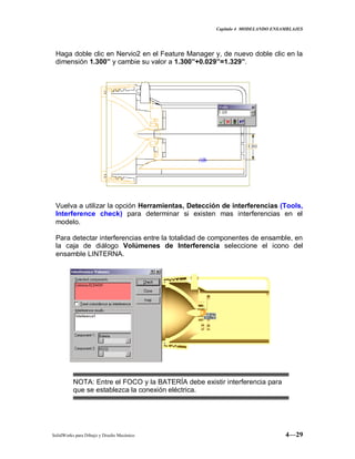 Capitulo 4 MODELANDO ENSAMBLAJES
SolidWorks para Dibujo y Diseño Mecánico 4—29
Haga doble clic en Nervio2 en el Feature Manager y, de nuevo doble clic en la
dimensión 1.300” y cambie su valor a 1.300”+0.029”=1.329”.
Vuelva a utilizar la opción Herramientas, Detección de interferencias (Tools,
Interference check) para determinar si existen mas interferencias en el
modelo.
Para detectar interferencias entre la totalidad de componentes de ensamble, en
la caja de diálogo Volúmenes de Interferencia seleccione el icono del
ensamble LINTERNA.
NOTA: Entre el FOCO y la BATERÍA debe existir interferencia para
que se establezca la conexión eléctrica.
 