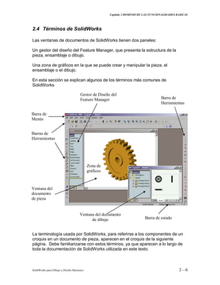 Capitulo 2 DOMINIO DE LAS FUNCIONALIDADES BASICAS
SolidWorks para Dibujo y Diseño Mecánico 2—6
2.4 Términos de SolidWorks
Las ventanas de documentos de SolidWorks tienen dos paneles:
Un gestor del diseño del Feature Manager, que presenta la estructura de la
pieza, ensamblaje o dibujo.
Una zona de gráficos en la que se puede crear y manipular la pieza, el
ensamblaje o el dibujo.
En esta sección se explican algunos de los términos más comunes de
SolidWorks
La terminología usada por SolidWorks, para referirse a los componentes de un
croquis en un documento de pieza, aparecen en el croquis de la siguiente
página. Debe familiarizarse con estos términos, ya que aparecen a lo largo de
toda la documentación de SolidWorks utilizada en este texto.
Barra de
Menús
Barras de
Herramientas
Gestor de Diseño del
Feature Manager
Zona de
gráficos
Barra de estado
Ventana del documento
de dibujo
Ventana del
documento
de pieza
Barra de
Herramientas
 