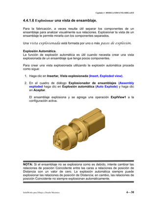 Capitulo 4 MODELANDO ENSAMBLAJES
SolidWorks para Dibujo y Diseño Mecánico 4—30
4.4.1.6 Explosionar una vista de ensamblaje.
Para la fabricación, a veces resulta útil separar los componentes de un
ensamblaje para analizar visualmente sus relaciones. Explosionar la vista de un
ensamblaje le permite mirarla con los componentes separados.
Una vista explosionada está formada por uno o más pasos de explosión.
Explosión Automática.
La función de explosión automática es útil cuando necesita crear una vista
explosionada de un ensamblaje que tenga pocos componentes.
Para crear una vista explosionada utilizando la explosión automática proceda
como sigue:
1. Haga clic en Insertar, Vista explosionada (Insert, Exploded view).
2. En el cuadro de diálogo Explosionador de ensamblajes (Assembly
exploded haga clic en Explosión automática (Auto Explode) y haga clic
en Aceptar.
El ensamblaje explosiona y se agrega una operación ExplView1 a la
configuración activa.
NOTA: Si el ensamblaje no se explosiona como es debido, intente cambiar las
relaciones de posición Coincidente entre las caras a relaciones de posición de
Distancia con un valor de cero. La explosión automática siempre puede
explosionar las relaciones de posición de Distancia; en cambio, las relaciones de
posición Coincidente no siempre explosionan automáticamente.
 